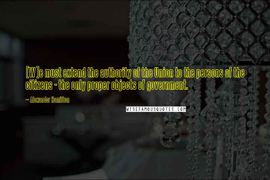Alexander Hamilton Quotes: [W]e must extend the authority of the Union to the persons of the citizens - the only proper objects of government.