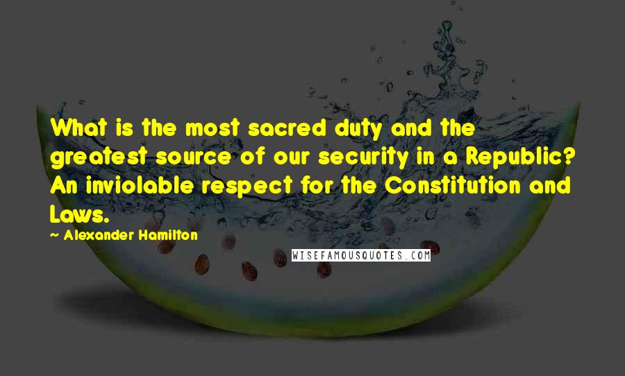 Alexander Hamilton Quotes: What is the most sacred duty and the greatest source of our security in a Republic? An inviolable respect for the Constitution and Laws.