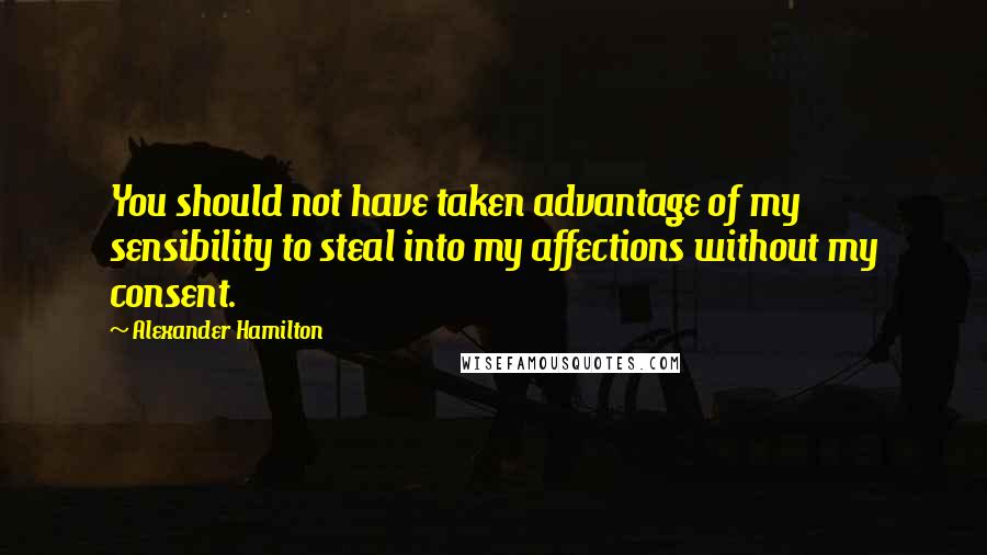 Alexander Hamilton Quotes: You should not have taken advantage of my sensibility to steal into my affections without my consent.