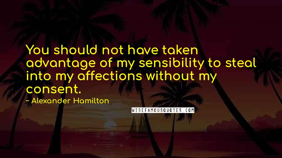 Alexander Hamilton Quotes: You should not have taken advantage of my sensibility to steal into my affections without my consent.