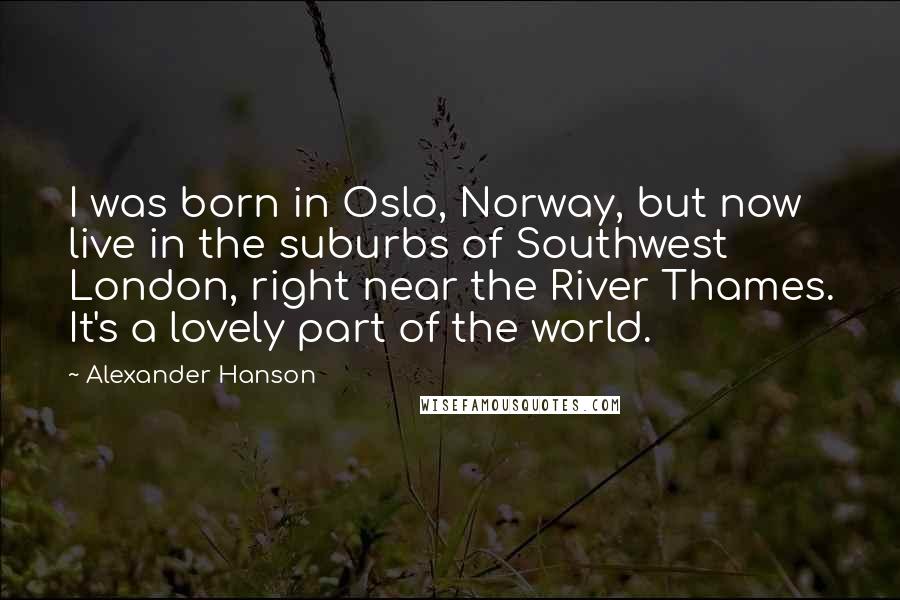 Alexander Hanson Quotes: I was born in Oslo, Norway, but now live in the suburbs of Southwest London, right near the River Thames. It's a lovely part of the world.