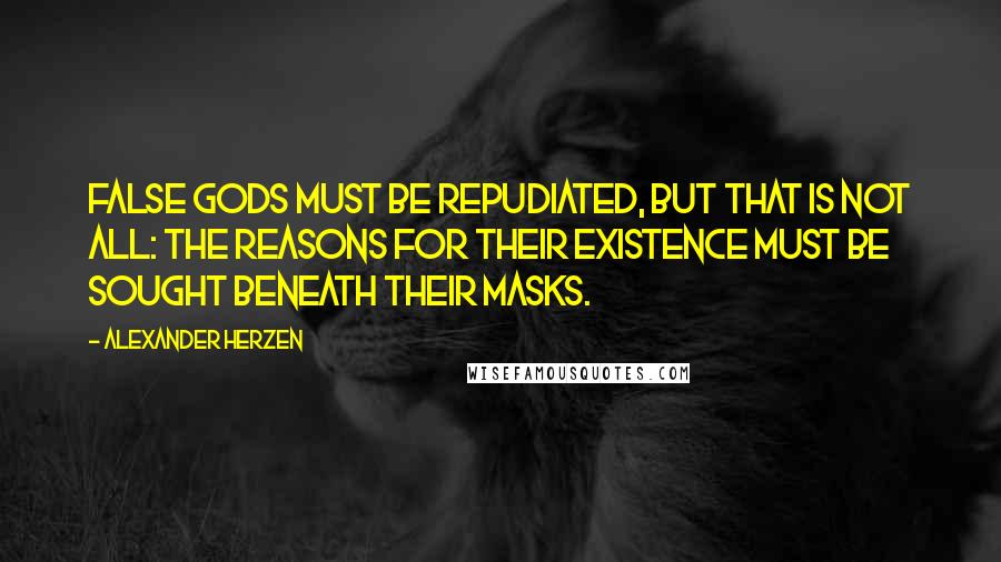 Alexander Herzen Quotes: False gods must be repudiated, but that is not all: The reasons for their existence must be sought beneath their masks.