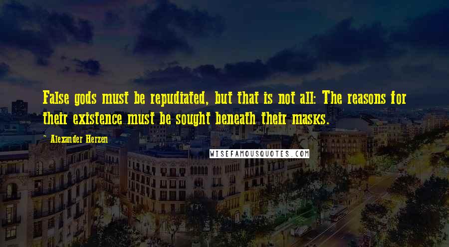 Alexander Herzen Quotes: False gods must be repudiated, but that is not all: The reasons for their existence must be sought beneath their masks.