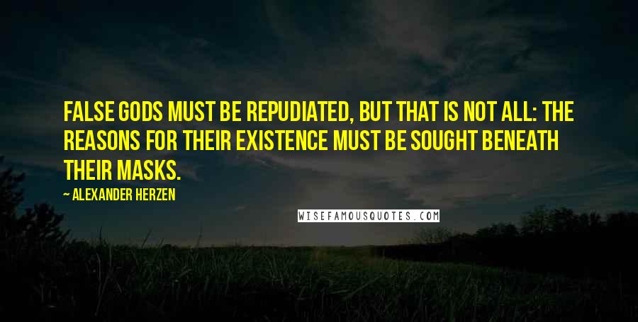 Alexander Herzen Quotes: False gods must be repudiated, but that is not all: The reasons for their existence must be sought beneath their masks.