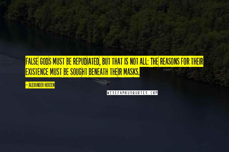 Alexander Herzen Quotes: False gods must be repudiated, but that is not all: The reasons for their existence must be sought beneath their masks.