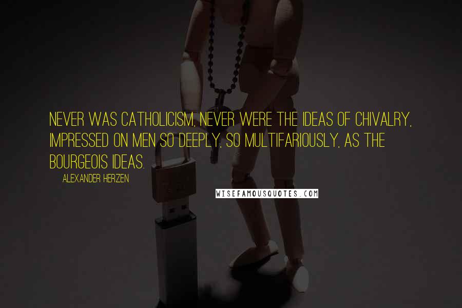 Alexander Herzen Quotes: Never was Catholicism, never were the ideas of chivalry, impressed on men so deeply, so multifariously, as the bourgeois ideas.