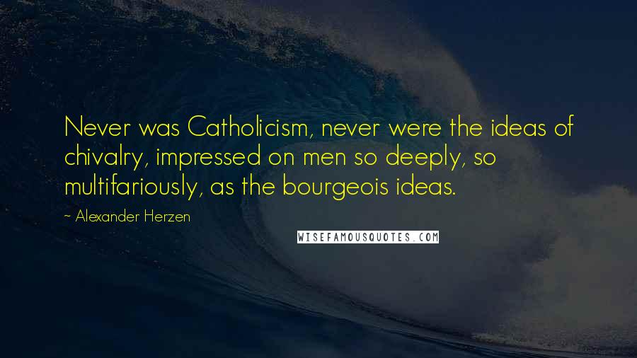 Alexander Herzen Quotes: Never was Catholicism, never were the ideas of chivalry, impressed on men so deeply, so multifariously, as the bourgeois ideas.