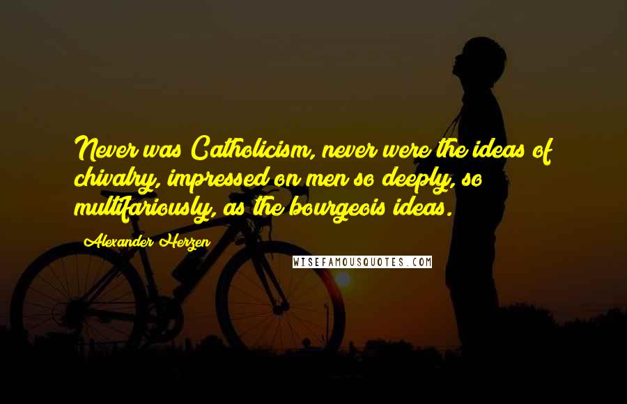 Alexander Herzen Quotes: Never was Catholicism, never were the ideas of chivalry, impressed on men so deeply, so multifariously, as the bourgeois ideas.