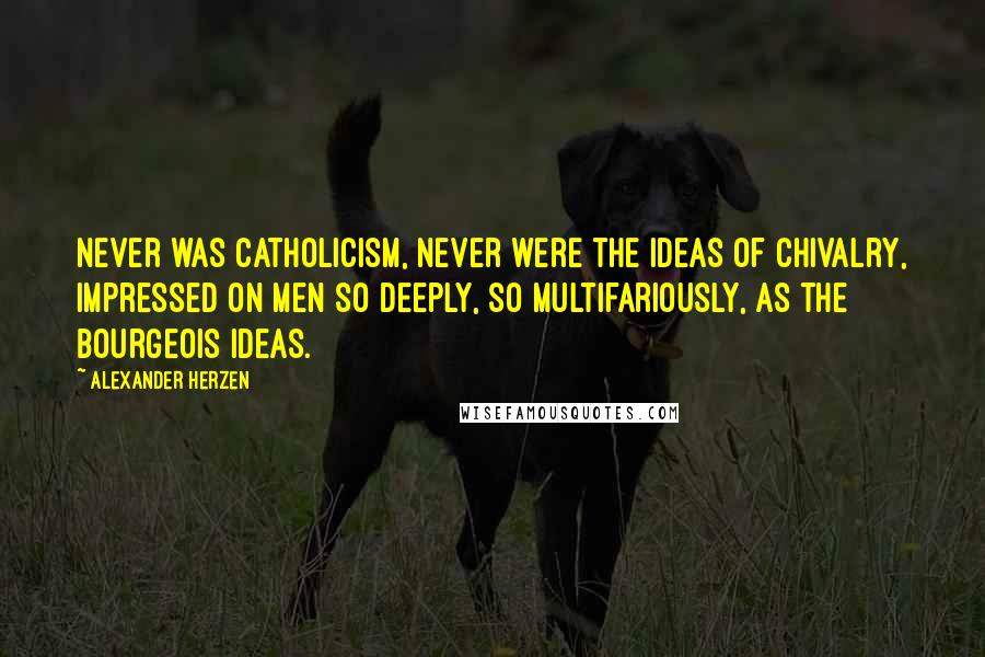 Alexander Herzen Quotes: Never was Catholicism, never were the ideas of chivalry, impressed on men so deeply, so multifariously, as the bourgeois ideas.