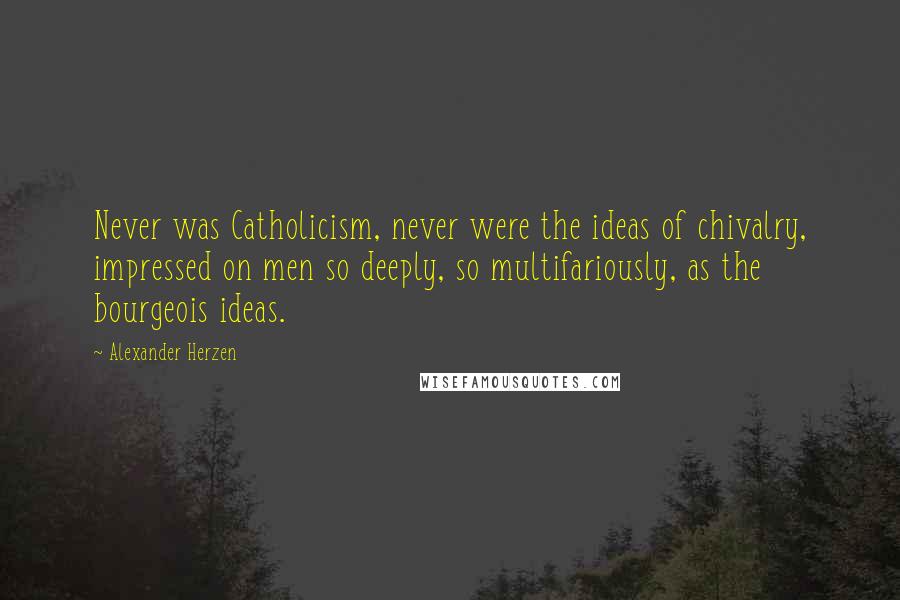 Alexander Herzen Quotes: Never was Catholicism, never were the ideas of chivalry, impressed on men so deeply, so multifariously, as the bourgeois ideas.