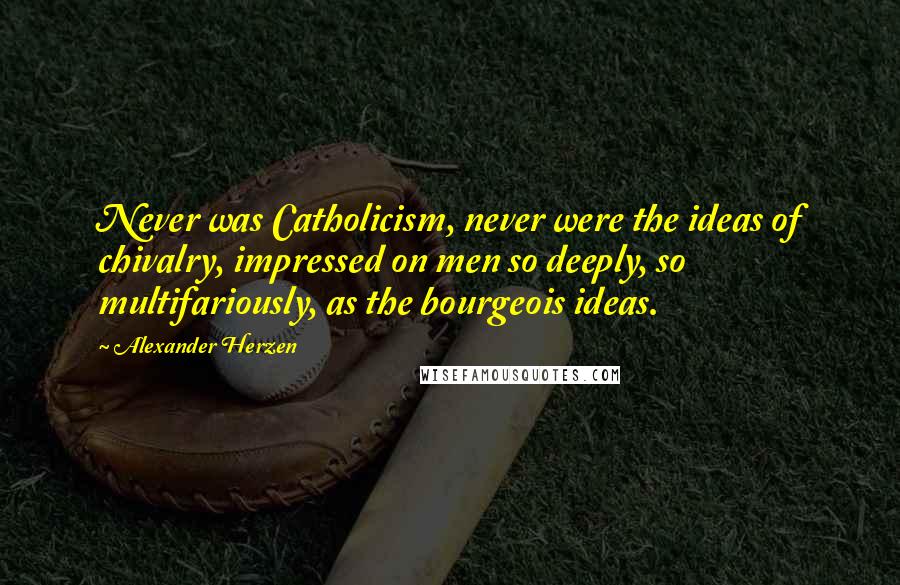 Alexander Herzen Quotes: Never was Catholicism, never were the ideas of chivalry, impressed on men so deeply, so multifariously, as the bourgeois ideas.