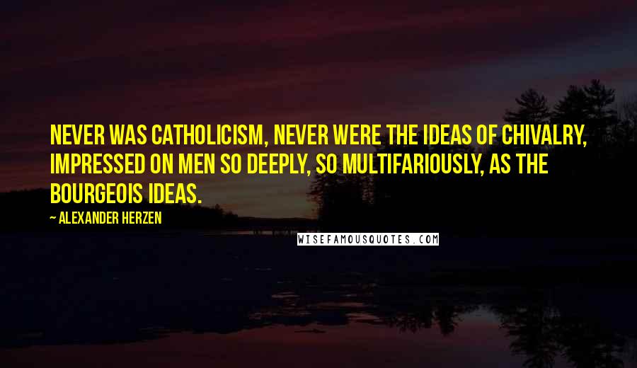 Alexander Herzen Quotes: Never was Catholicism, never were the ideas of chivalry, impressed on men so deeply, so multifariously, as the bourgeois ideas.
