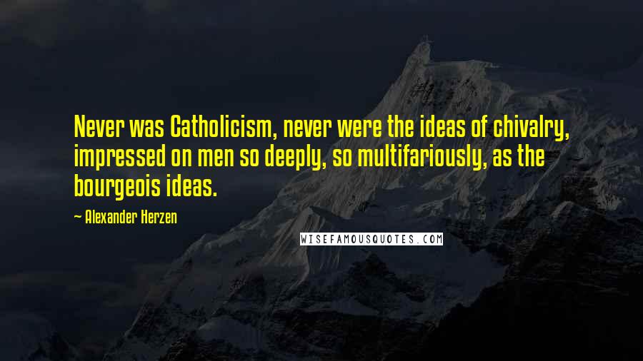 Alexander Herzen Quotes: Never was Catholicism, never were the ideas of chivalry, impressed on men so deeply, so multifariously, as the bourgeois ideas.