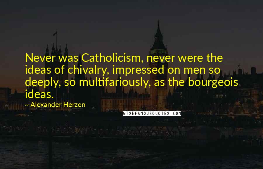 Alexander Herzen Quotes: Never was Catholicism, never were the ideas of chivalry, impressed on men so deeply, so multifariously, as the bourgeois ideas.