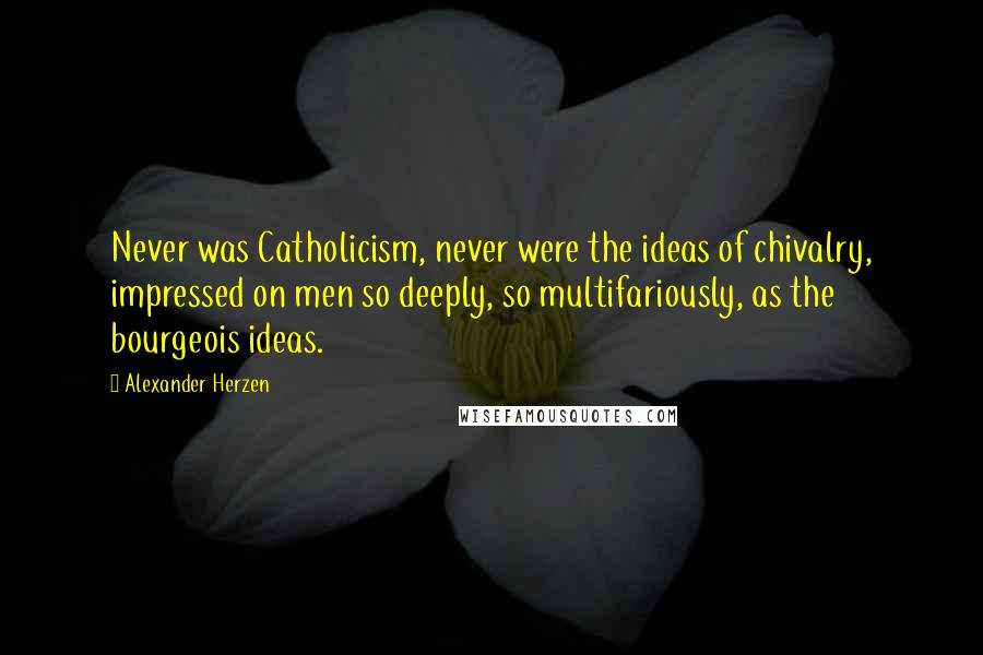 Alexander Herzen Quotes: Never was Catholicism, never were the ideas of chivalry, impressed on men so deeply, so multifariously, as the bourgeois ideas.