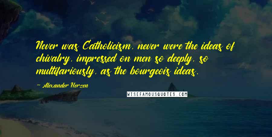 Alexander Herzen Quotes: Never was Catholicism, never were the ideas of chivalry, impressed on men so deeply, so multifariously, as the bourgeois ideas.