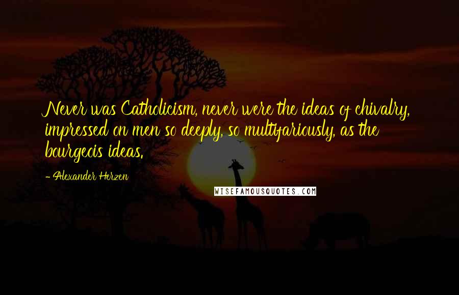 Alexander Herzen Quotes: Never was Catholicism, never were the ideas of chivalry, impressed on men so deeply, so multifariously, as the bourgeois ideas.