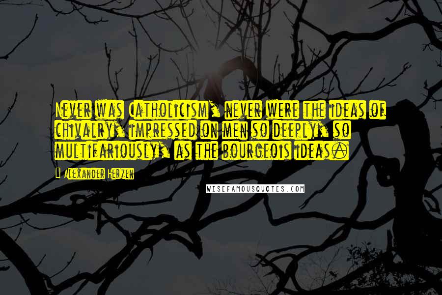 Alexander Herzen Quotes: Never was Catholicism, never were the ideas of chivalry, impressed on men so deeply, so multifariously, as the bourgeois ideas.