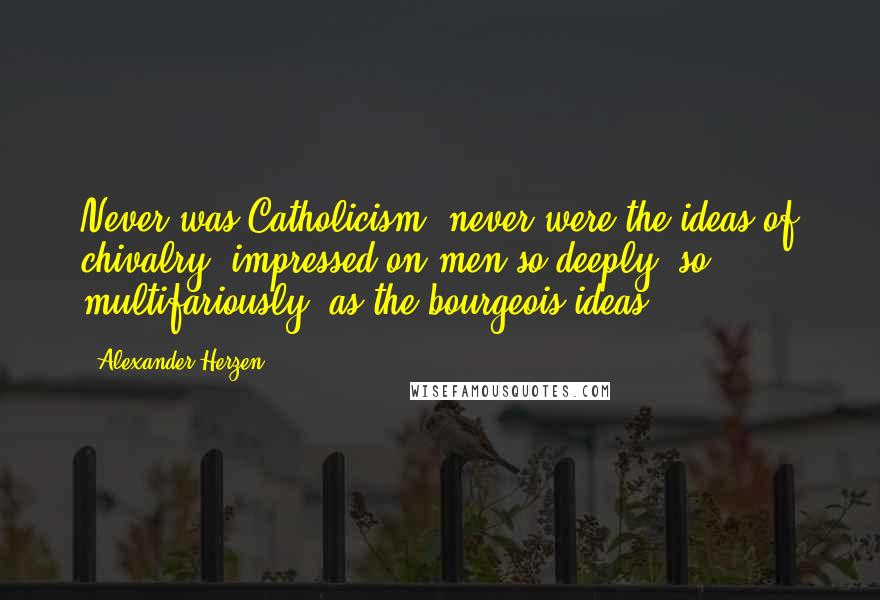 Alexander Herzen Quotes: Never was Catholicism, never were the ideas of chivalry, impressed on men so deeply, so multifariously, as the bourgeois ideas.