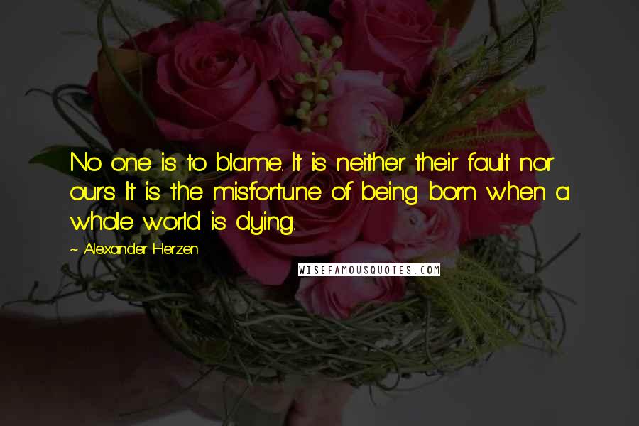 Alexander Herzen Quotes: No one is to blame. It is neither their fault nor ours. It is the misfortune of being born when a whole world is dying.