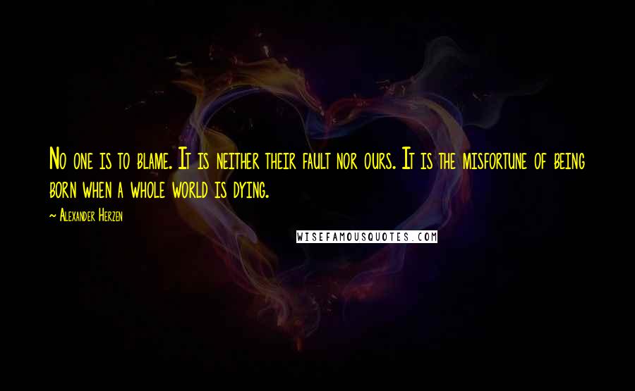 Alexander Herzen Quotes: No one is to blame. It is neither their fault nor ours. It is the misfortune of being born when a whole world is dying.