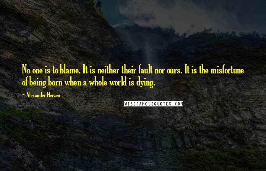 Alexander Herzen Quotes: No one is to blame. It is neither their fault nor ours. It is the misfortune of being born when a whole world is dying.