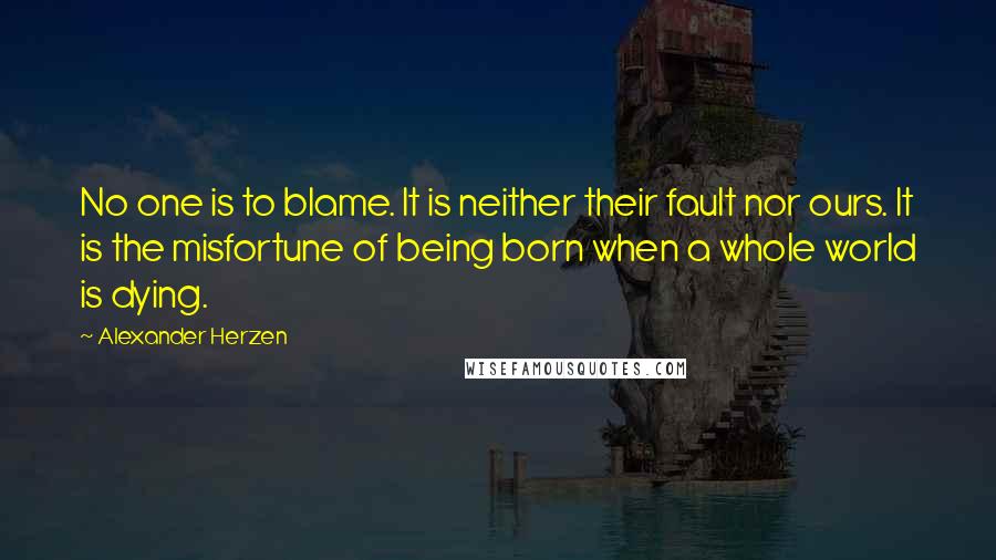 Alexander Herzen Quotes: No one is to blame. It is neither their fault nor ours. It is the misfortune of being born when a whole world is dying.