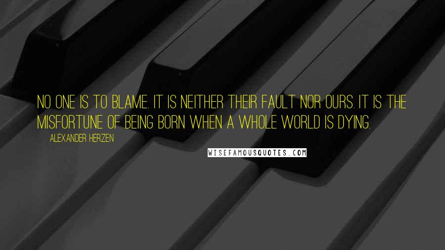 Alexander Herzen Quotes: No one is to blame. It is neither their fault nor ours. It is the misfortune of being born when a whole world is dying.