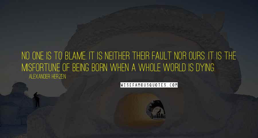 Alexander Herzen Quotes: No one is to blame. It is neither their fault nor ours. It is the misfortune of being born when a whole world is dying.