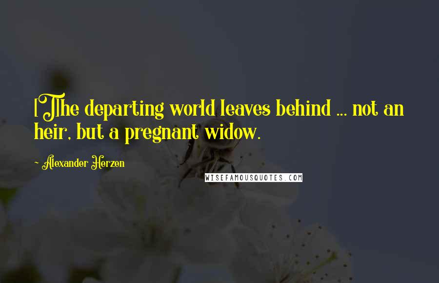 Alexander Herzen Quotes: [T]he departing world leaves behind ... not an heir, but a pregnant widow.