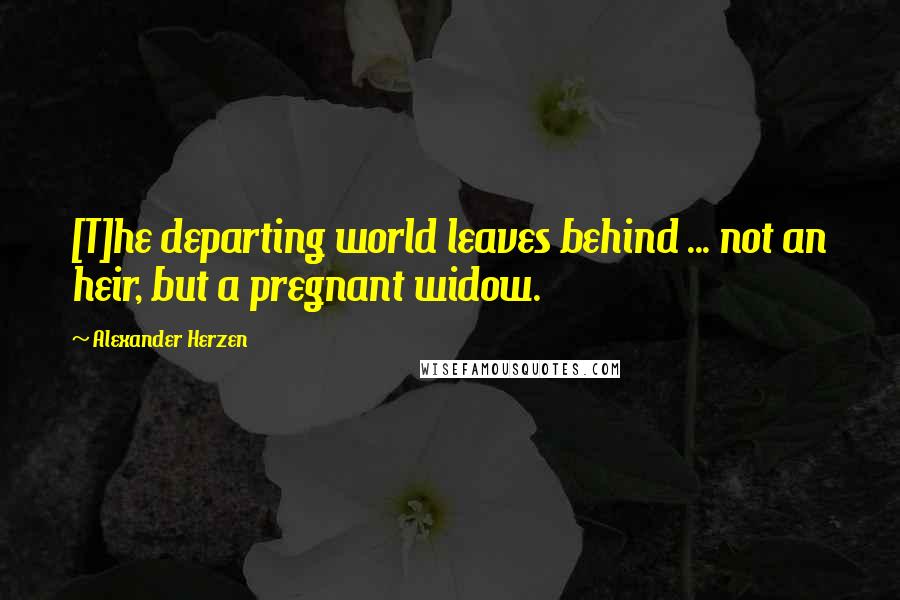 Alexander Herzen Quotes: [T]he departing world leaves behind ... not an heir, but a pregnant widow.