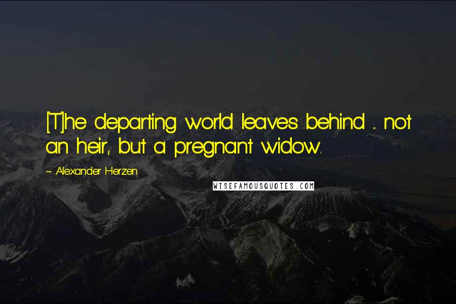 Alexander Herzen Quotes: [T]he departing world leaves behind ... not an heir, but a pregnant widow.