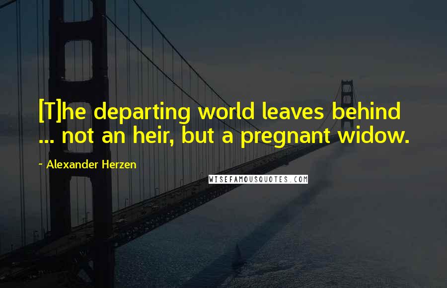 Alexander Herzen Quotes: [T]he departing world leaves behind ... not an heir, but a pregnant widow.