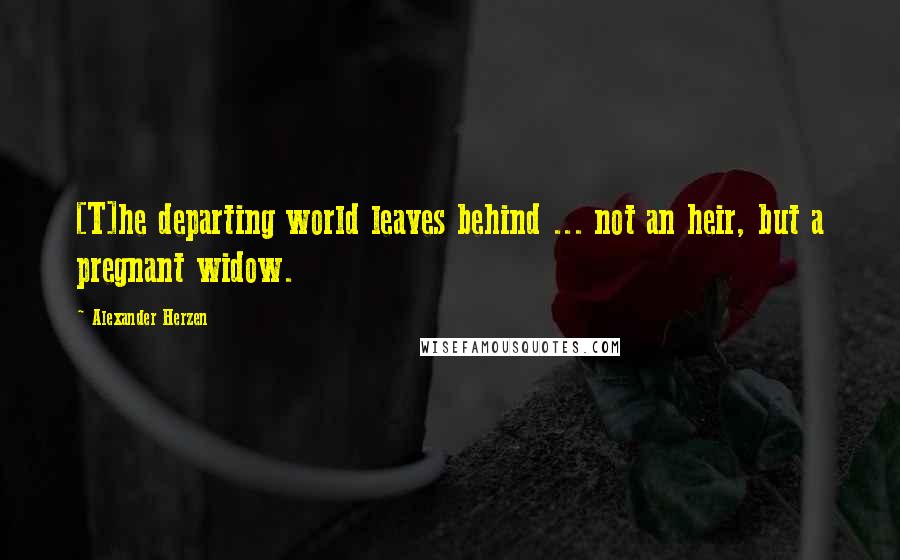 Alexander Herzen Quotes: [T]he departing world leaves behind ... not an heir, but a pregnant widow.