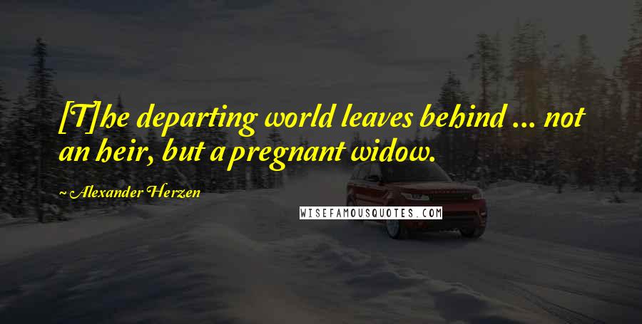 Alexander Herzen Quotes: [T]he departing world leaves behind ... not an heir, but a pregnant widow.