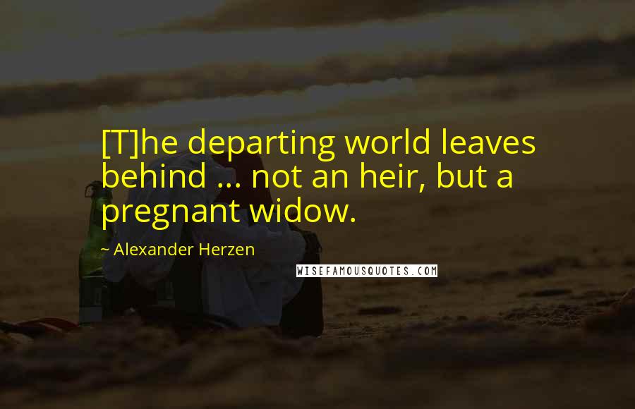 Alexander Herzen Quotes: [T]he departing world leaves behind ... not an heir, but a pregnant widow.