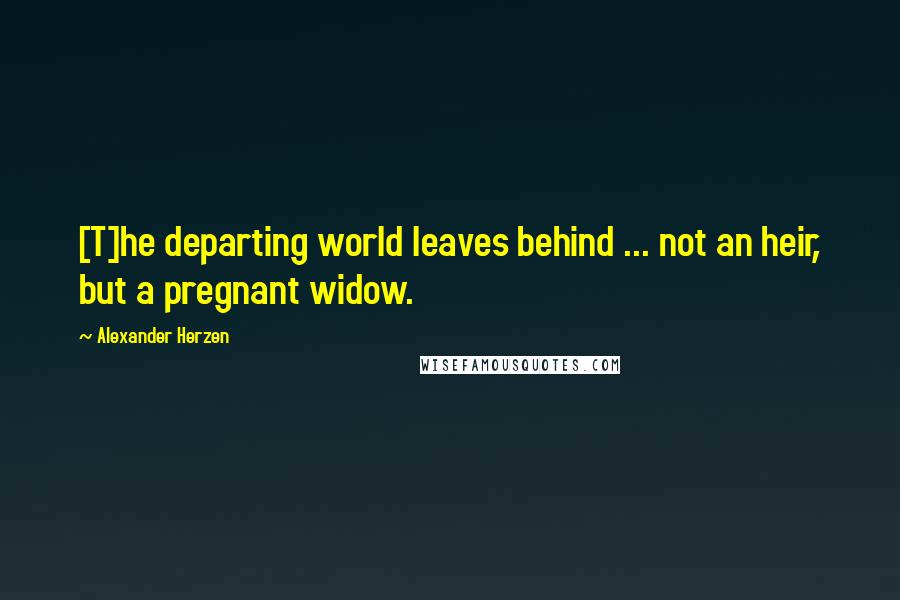 Alexander Herzen Quotes: [T]he departing world leaves behind ... not an heir, but a pregnant widow.