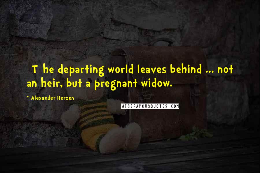 Alexander Herzen Quotes: [T]he departing world leaves behind ... not an heir, but a pregnant widow.