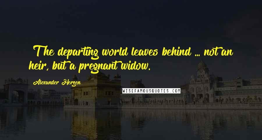 Alexander Herzen Quotes: [T]he departing world leaves behind ... not an heir, but a pregnant widow.