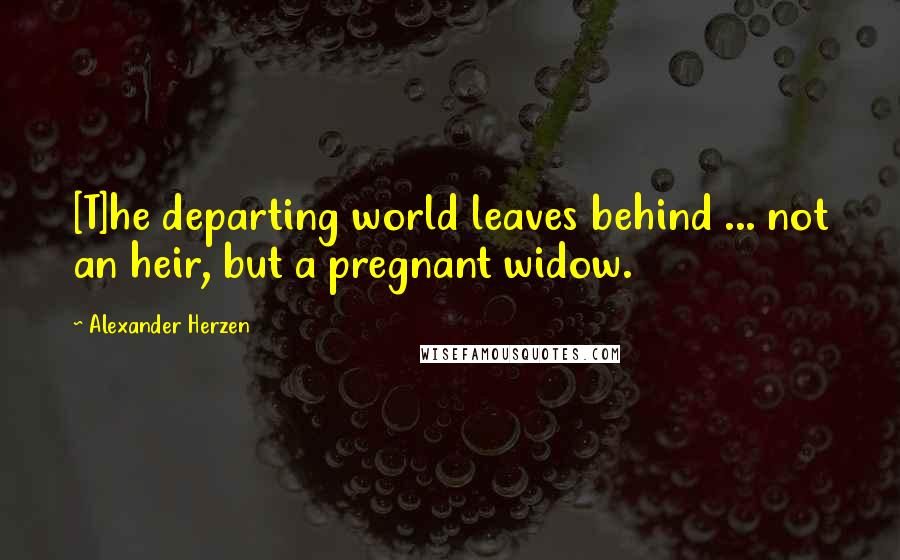 Alexander Herzen Quotes: [T]he departing world leaves behind ... not an heir, but a pregnant widow.