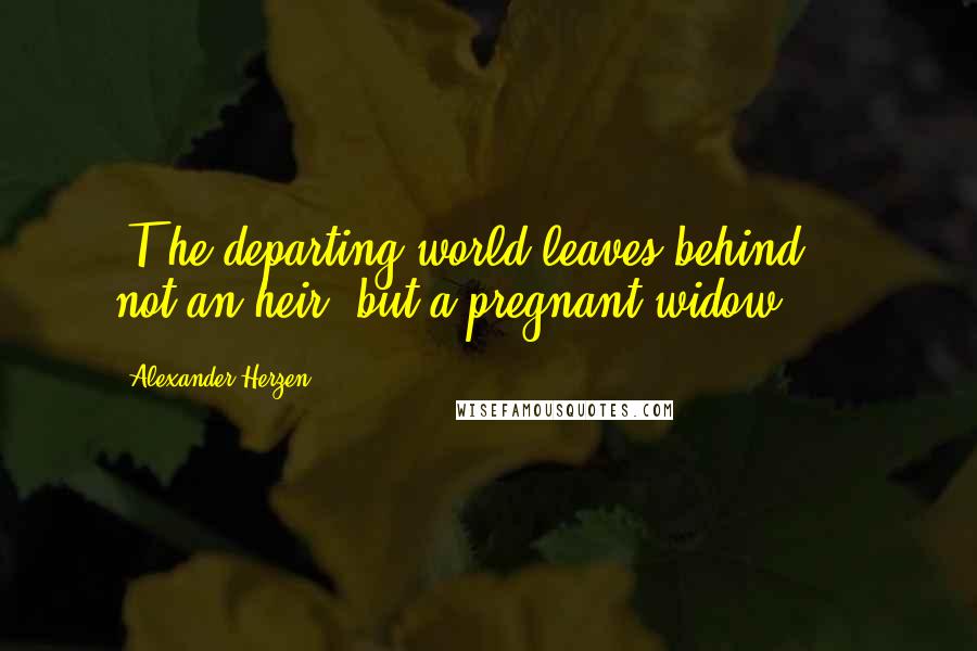 Alexander Herzen Quotes: [T]he departing world leaves behind ... not an heir, but a pregnant widow.