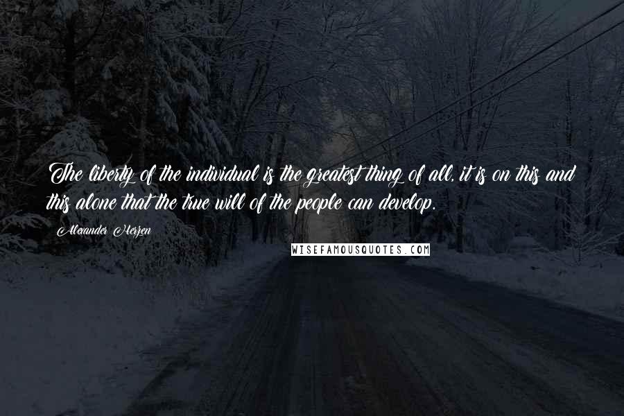 Alexander Herzen Quotes: The liberty of the individual is the greatest thing of all, it is on this and this alone that the true will of the people can develop.