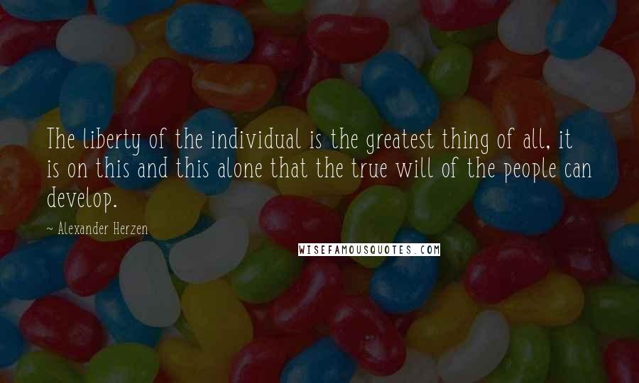 Alexander Herzen Quotes: The liberty of the individual is the greatest thing of all, it is on this and this alone that the true will of the people can develop.