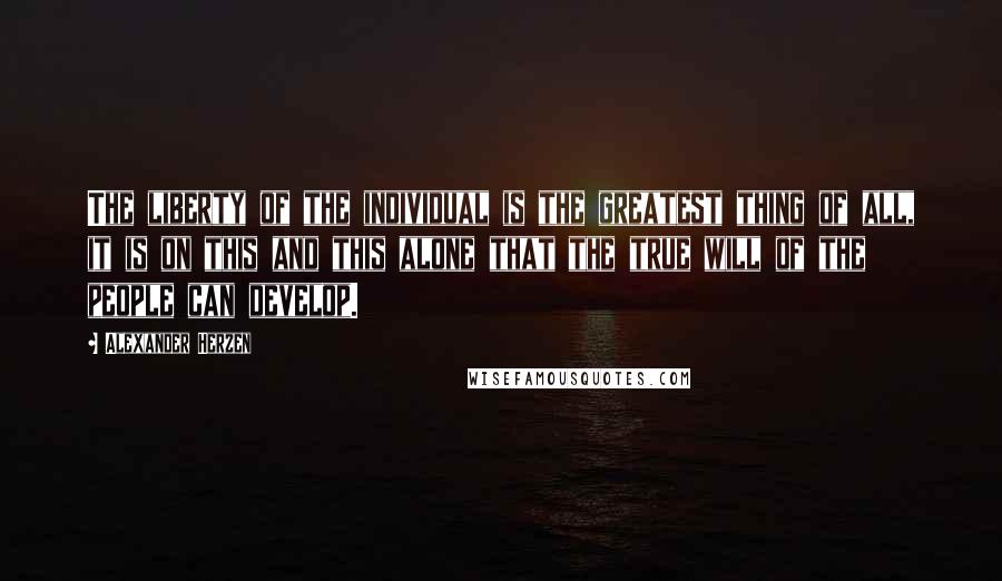 Alexander Herzen Quotes: The liberty of the individual is the greatest thing of all, it is on this and this alone that the true will of the people can develop.