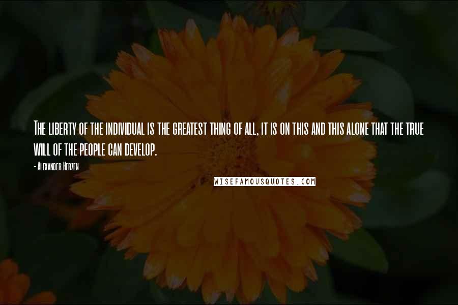 Alexander Herzen Quotes: The liberty of the individual is the greatest thing of all, it is on this and this alone that the true will of the people can develop.