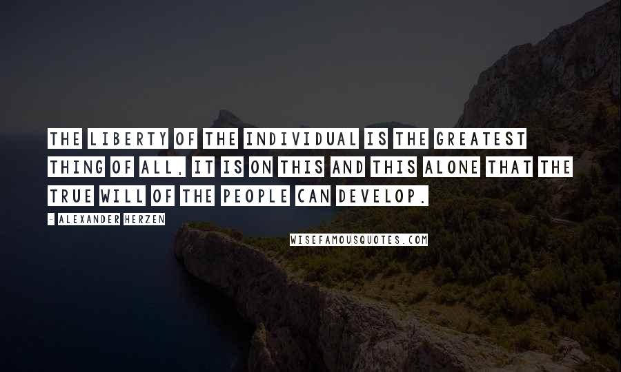 Alexander Herzen Quotes: The liberty of the individual is the greatest thing of all, it is on this and this alone that the true will of the people can develop.