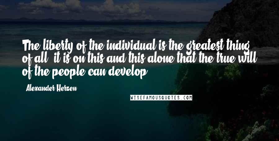 Alexander Herzen Quotes: The liberty of the individual is the greatest thing of all, it is on this and this alone that the true will of the people can develop.