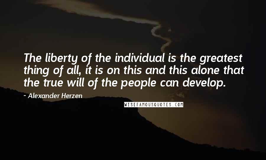 Alexander Herzen Quotes: The liberty of the individual is the greatest thing of all, it is on this and this alone that the true will of the people can develop.
