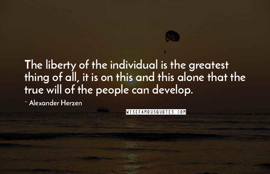 Alexander Herzen Quotes: The liberty of the individual is the greatest thing of all, it is on this and this alone that the true will of the people can develop.