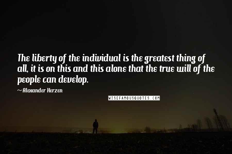 Alexander Herzen Quotes: The liberty of the individual is the greatest thing of all, it is on this and this alone that the true will of the people can develop.